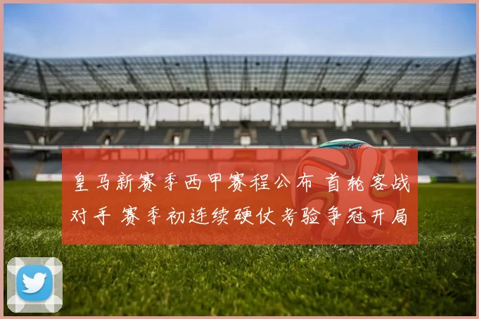 皇马新赛季西甲赛程公布 首轮客战对手 赛季初连续硬仗考验争冠开局