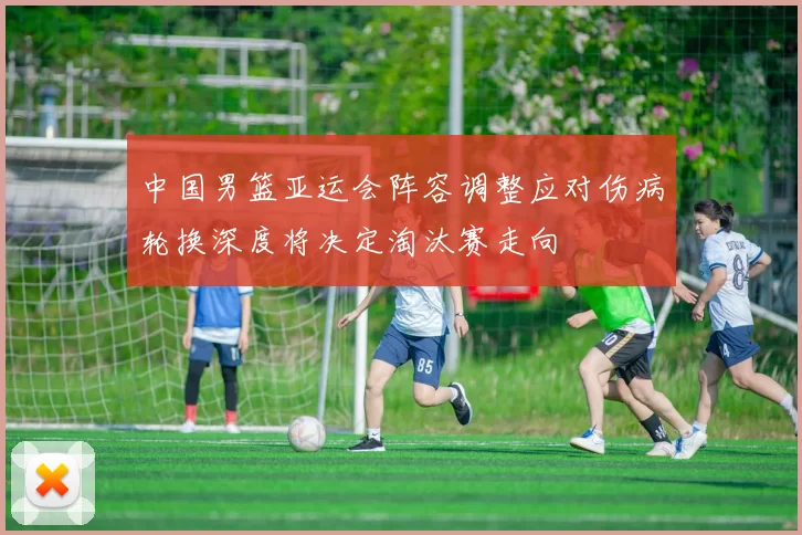 中国男篮亚运会阵容调整应对伤病轮换深度将决定淘汰赛走向