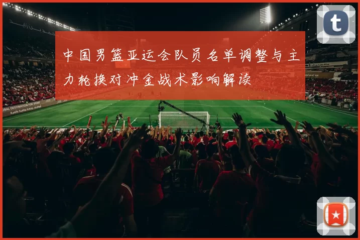 中国男篮亚运会队员名单调整与主力轮换对冲金战术影响解读