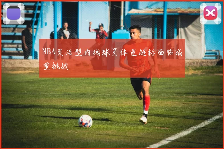 NBA灵活型内线球员体重超标面临减重挑战