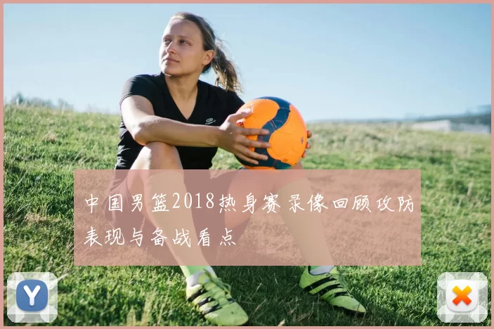 中国男篮2018热身赛录像回顾攻防表现与备战看点