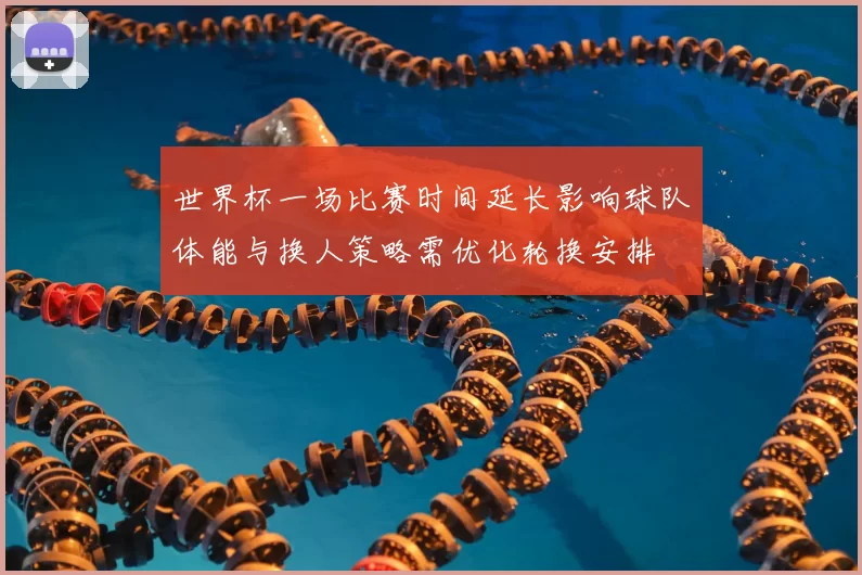 世界杯一场比赛时间延长影响球队体能与换人策略需优化轮换安排