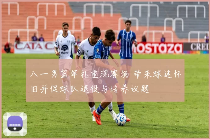 八一男篮军礼重现赛场 带来球迷怀旧并促球队退役与培养议题