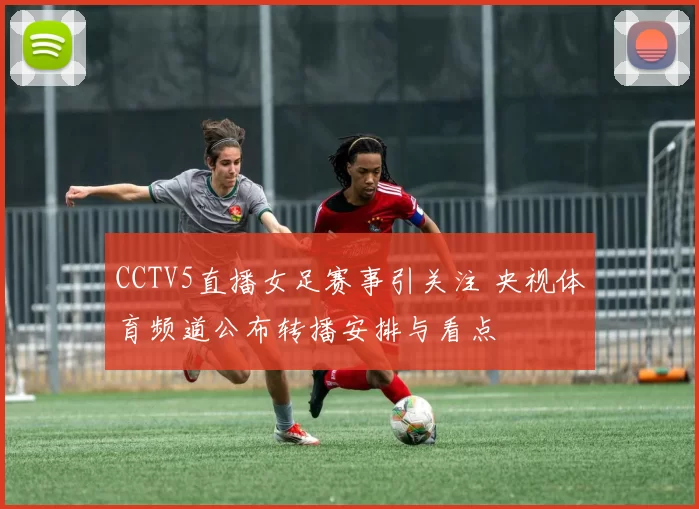 CCTV5直播女足赛事引关注 央视体育频道公布转播安排与看点