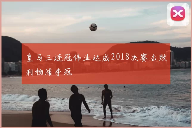 皇马三连冠伟业达成2018决赛击败利物浦夺冠