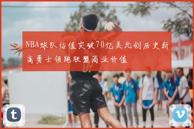 NBA球队估值突破70亿美元创历史新高勇士领跑联盟商业价值