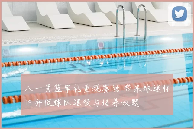 八一男篮军礼重现赛场 带来球迷怀旧并促球队退役与培养议题