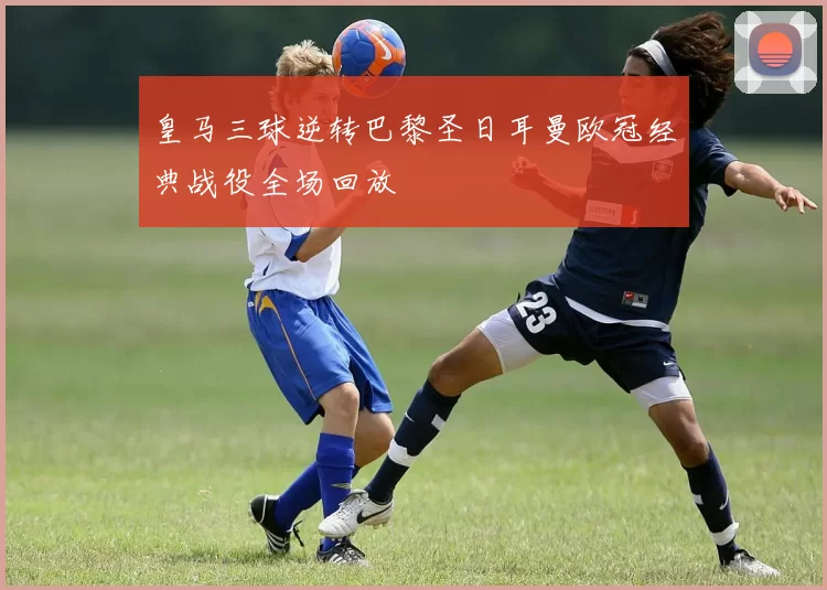 皇马三球逆转巴黎圣日耳曼欧冠经典战役全场回放