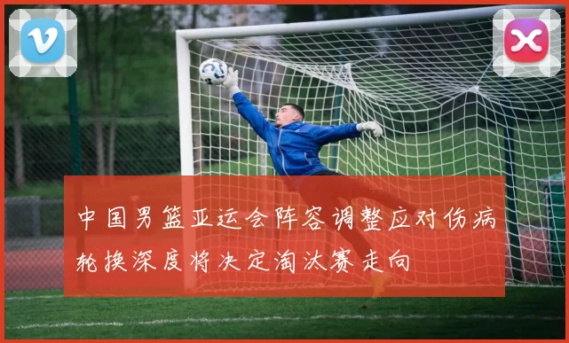 中国男篮亚运会阵容调整应对伤病轮换深度将决定淘汰赛走向