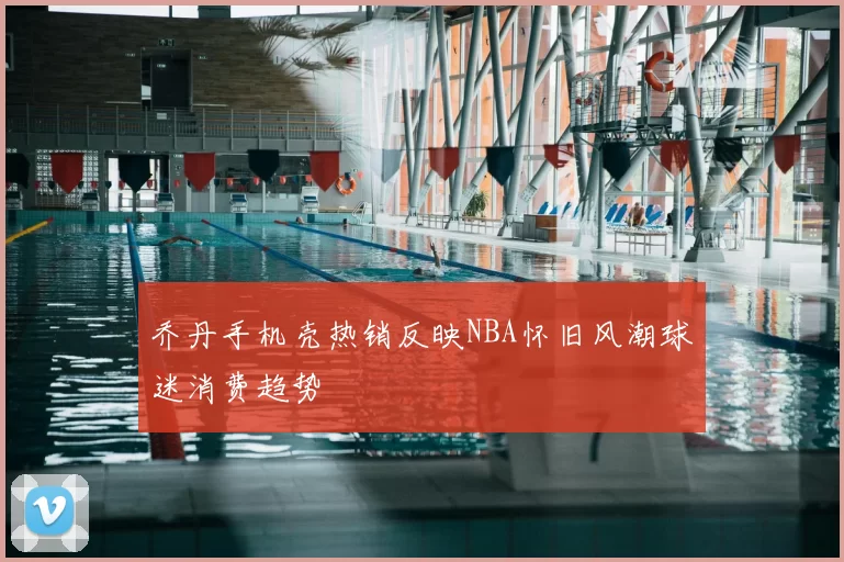 乔丹手机壳热销反映NBA怀旧风潮球迷消费趋势