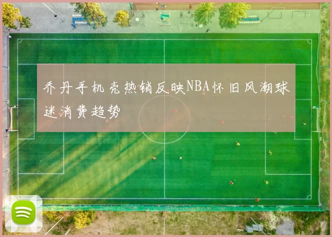 乔丹手机壳热销反映NBA怀旧风潮球迷消费趋势