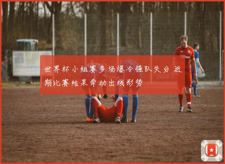 世界杯小组赛多场爆冷强队失分 近期比赛结果牵动出线形势