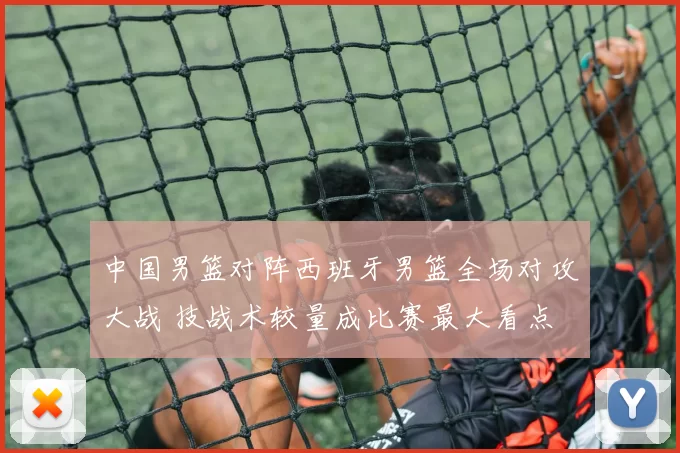 中国男篮对阵西班牙男篮全场对攻大战 技战术较量成比赛最大看点