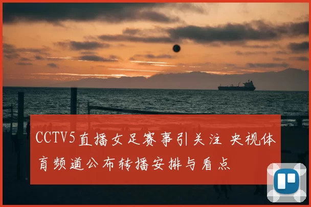 CCTV5直播女足赛事引关注 央视体育频道公布转播安排与看点