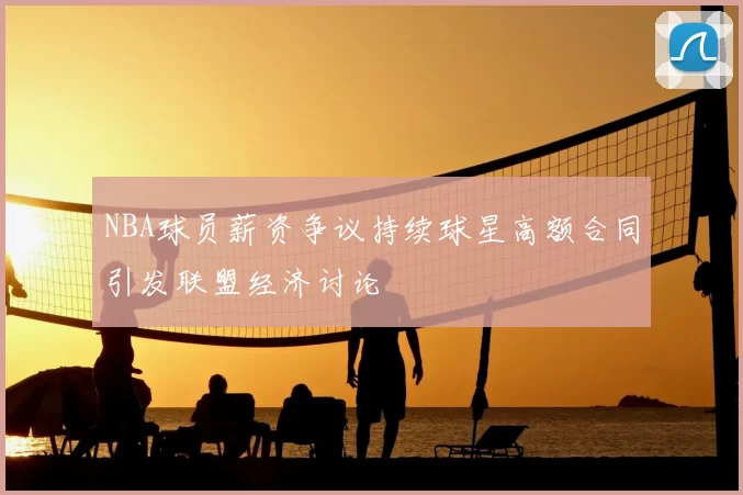 NBA球员薪资争议持续球星高额合同引发联盟经济讨论