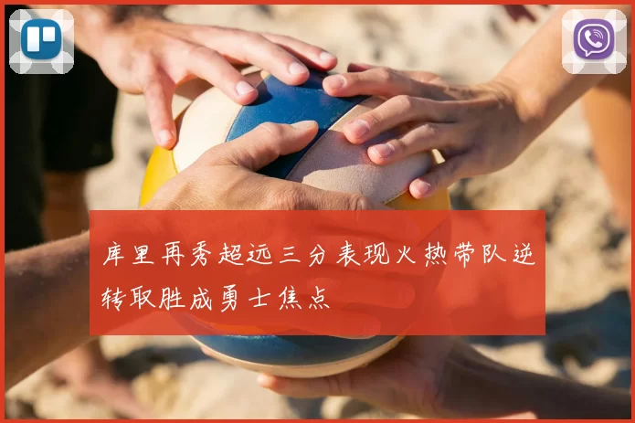 库里再秀超远三分表现火热带队逆转取胜成勇士焦点