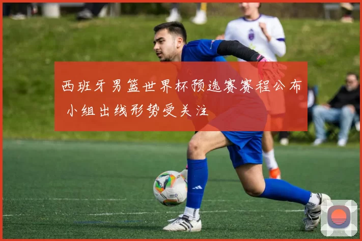 西班牙男篮世界杯预选赛赛程公布 小组出线形势受关注