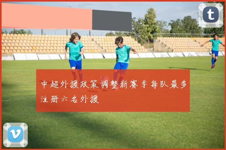 中超外援政策调整新赛季每队最多注册六名外援