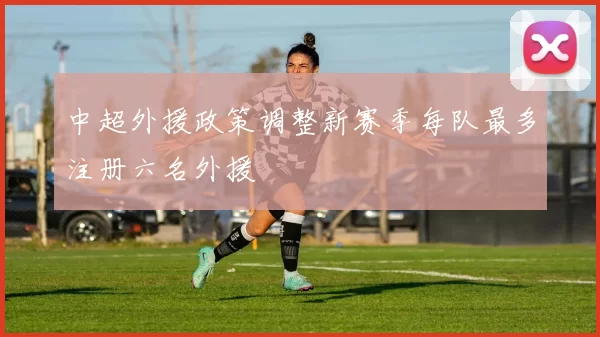 中超外援政策调整新赛季每队最多注册六名外援