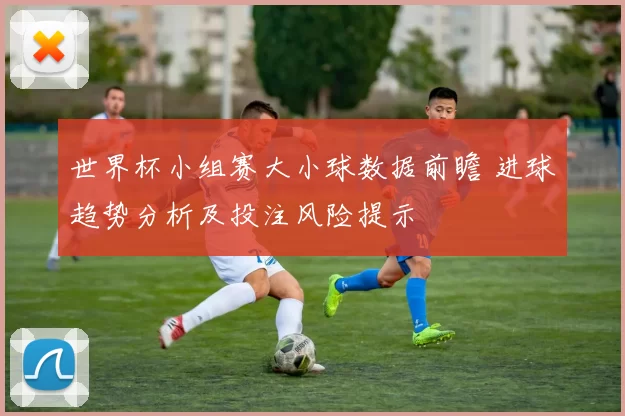 世界杯小组赛大小球数据前瞻 进球趋势分析及投注风险提示