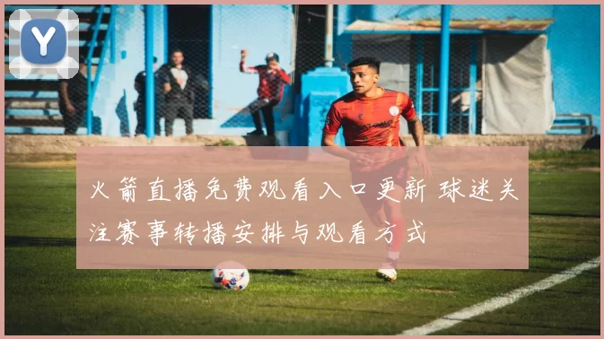 火箭直播免费观看入口更新 球迷关注赛事转播安排与观看方式