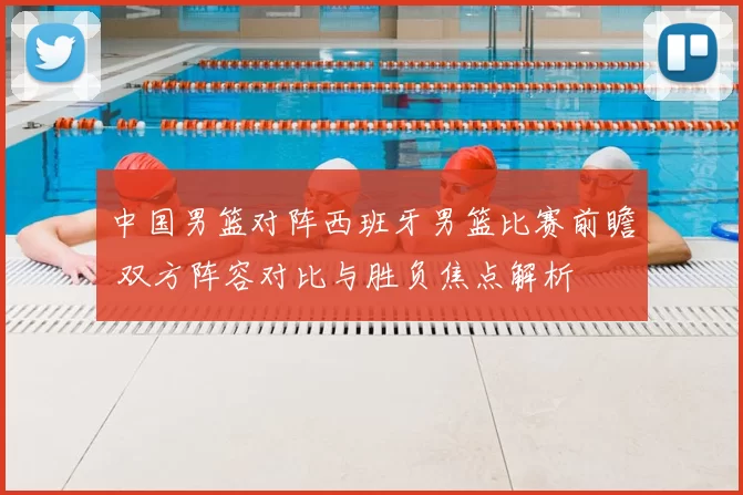 中国男篮对阵西班牙男篮比赛前瞻 双方阵容对比与胜负焦点解析