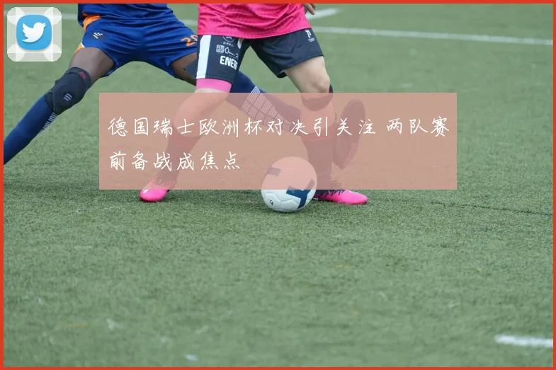 德国瑞士欧洲杯对决引关注 两队赛前备战成焦点