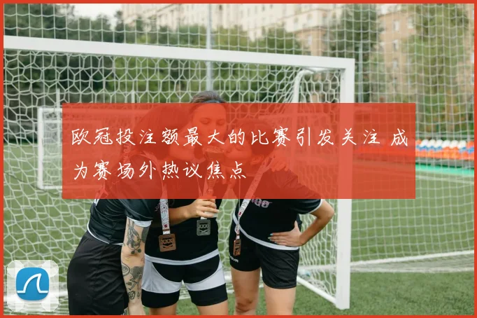 欧冠投注额最大的比赛引发关注 成为赛场外热议焦点