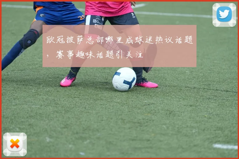欧冠披萨总部哪里成球迷热议话题，赛事趣味话题引关注
