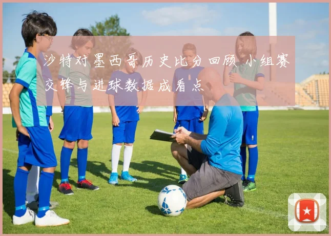 沙特对墨西哥历史比分回顾 小组赛交锋与进球数据成看点