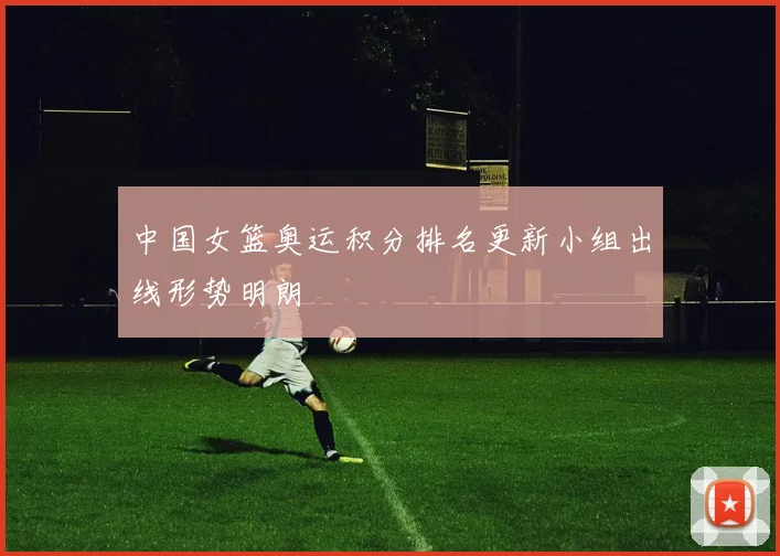 中国女篮奥运积分排名更新小组出线形势明朗