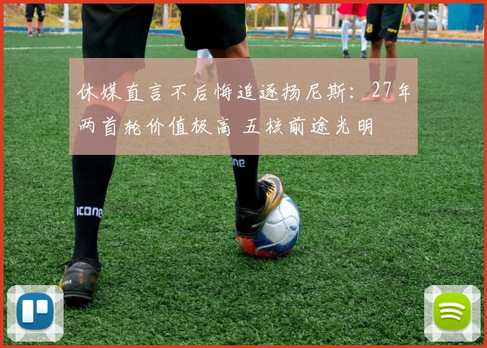 休媒直言不后悔追逐扬尼斯:27年两首轮价值极高 五核前途光明