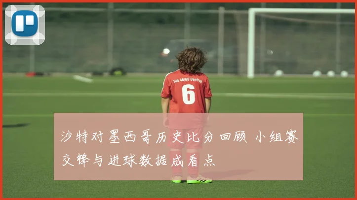 沙特对墨西哥历史比分回顾 小组赛交锋与进球数据成看点