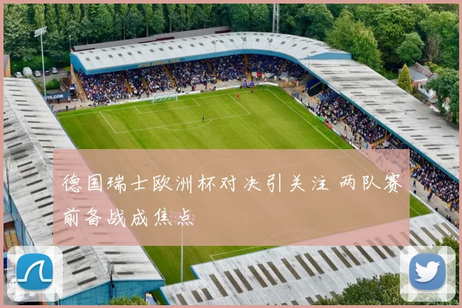 德国瑞士欧洲杯对决引关注 两队赛前备战成焦点