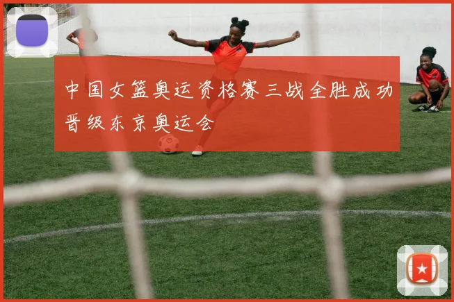 中国女篮奥运资格赛三战全胜成功晋级东京奥运会