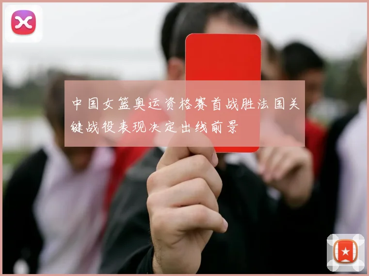 中国女篮奥运资格赛首战胜法国关键战役表现决定出线前景