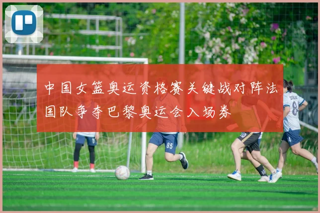 中国女篮奥运资格赛关键战对阵法国队争夺巴黎奥运会入场券