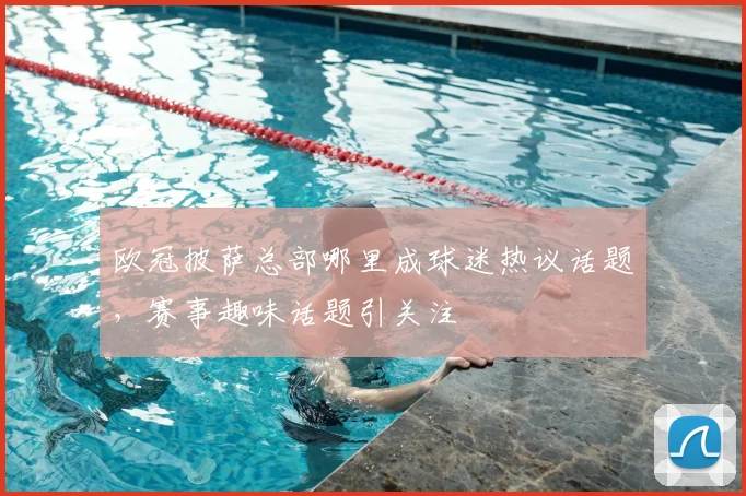 欧冠披萨总部哪里成球迷热议话题，赛事趣味话题引关注